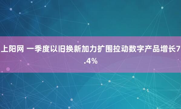 上阳网 一季度以旧换新加力扩围拉动数字产品增长7.4%