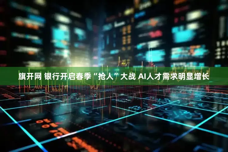 旗开网 银行开启春季“抢人”大战 AI人才需求明显增长
