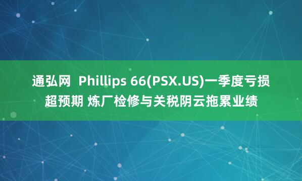通弘网  Phillips 66(PSX.US)一季度亏损超预期 炼厂检修与关税阴云拖累业绩