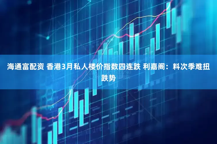 海通富配资 香港3月私人楼价指数四连跌 利嘉阁：料次季难扭跌势