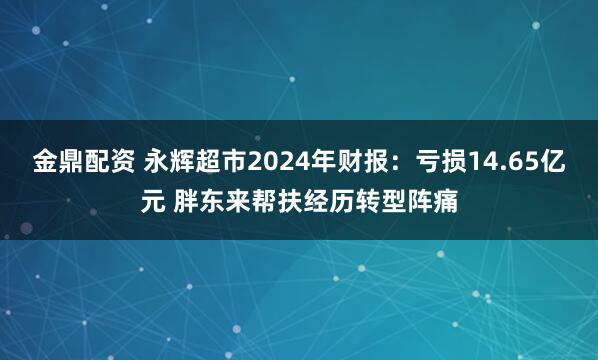 金鼎配资 永辉超市2024年财报：亏损14.65亿元 胖东来帮扶经历转型阵痛