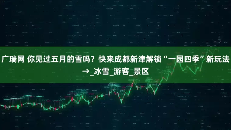 广瑞网 你见过五月的雪吗？快来成都新津解锁“一园四季”新玩法→_冰雪_游客_景区