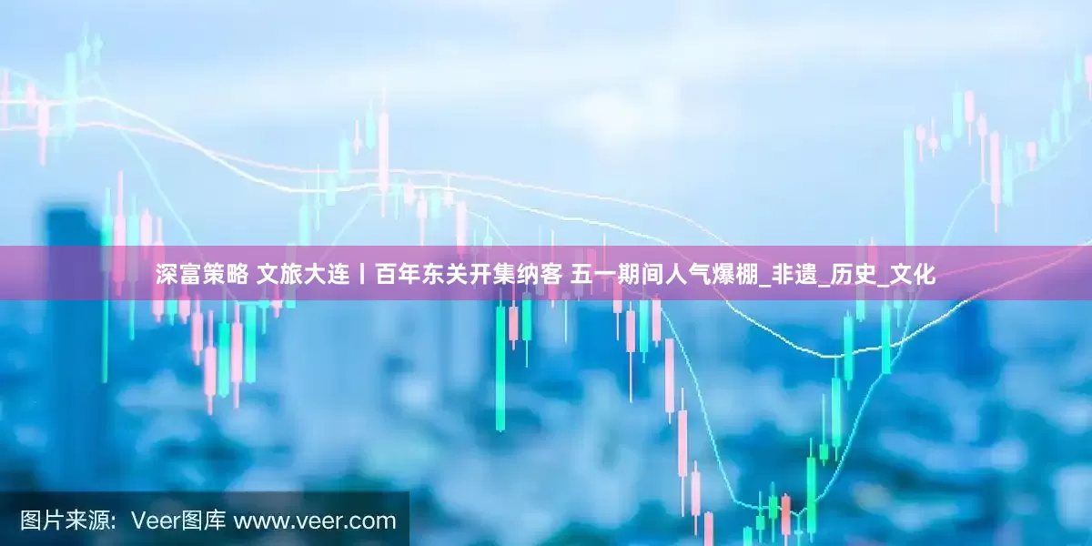 深富策略 文旅大连丨百年东关开集纳客 五一期间人气爆棚_非遗_历史_文化