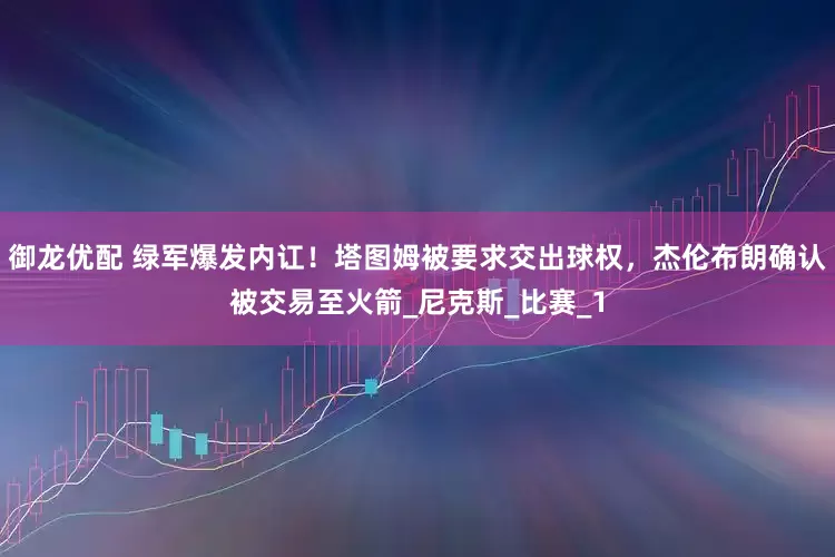 御龙优配 绿军爆发内讧！塔图姆被要求交出球权，杰伦布朗确认被交易至火箭_尼克斯_比赛_1
