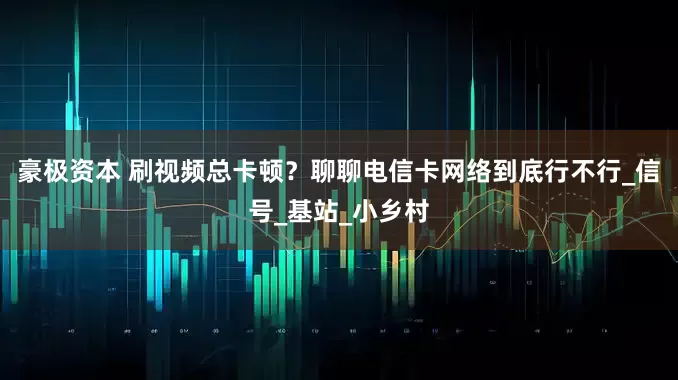 豪极资本 刷视频总卡顿？聊聊电信卡网络到底行不行_信号_基站_小乡村