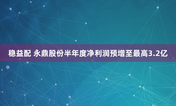 稳益配 永鼎股份半年度净利润预增至最高3.2亿