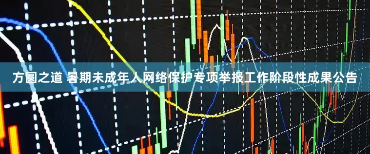 方圆之道 暑期未成年人网络保护专项举报工作阶段性成果公告