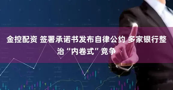金控配资 签署承诺书发布自律公约 多家银行整治“内卷式”竞争