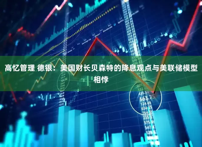 高忆管理 德银：美国财长贝森特的降息观点与美联储模型相悖