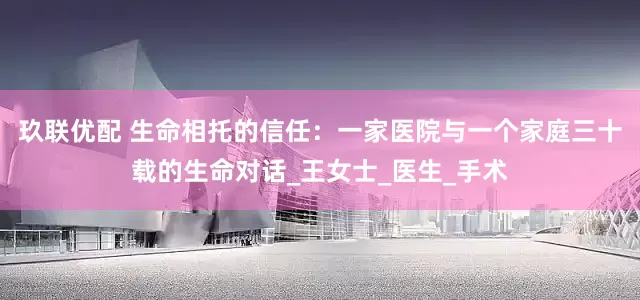 玖联优配 生命相托的信任：一家医院与一个家庭三十载的生命对话_王女士_医生_手术
