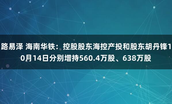 路易泽 海南华铁：控股股东海控产投和股东胡丹锋10月14日分别增持560.4万股、638万股