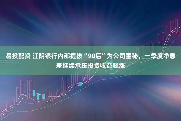 易投配资 江阴银行内部提拔“90后”为公司董秘，一季度净息差继续承压投资收益飙涨