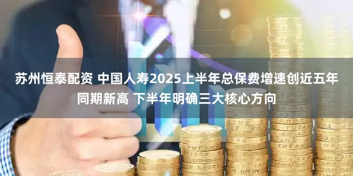 苏州恒泰配资 中国人寿2025上半年总保费增速创近五年同期新高 下半年明确三大核心方向