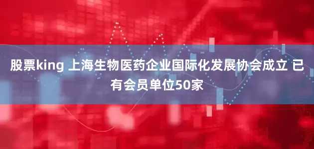 股票king 上海生物医药企业国际化发展协会成立 已有会员单位50家