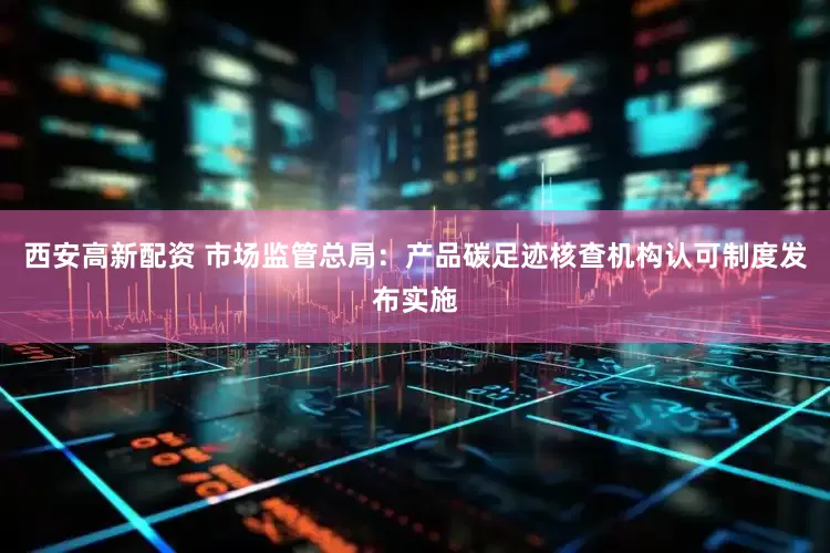 西安高新配资 市场监管总局：产品碳足迹核查机构认可制度发布实施