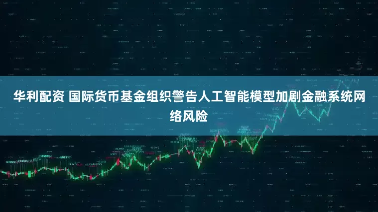 华利配资 国际货币基金组织警告人工智能模型加剧金融系统网络风险